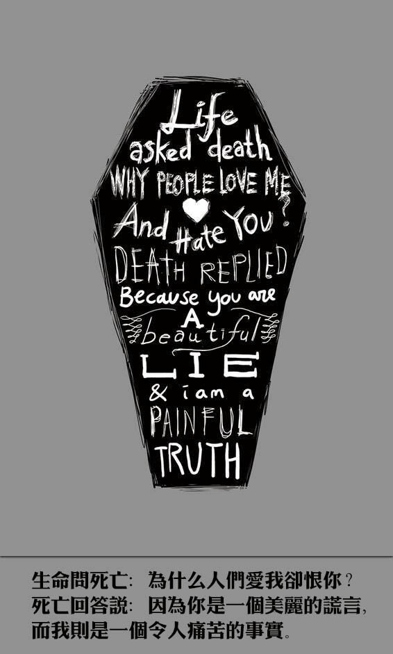 Life asked death why people love me and hate you? Death replied: because you are a beautiful lie and I am a painful truth. 生命问死亡：为什么人们爱我却恨你？死亡回答说：因为你是一个美丽的谎言，而我则是一个令人痛苦的事实。