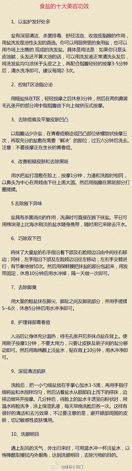 【食盐的十大美容功效】保健美容就靠它：盐。你可别小看了它，厨房里的食盐，是酸碱值最稳定的盐。盐的浓度如果够高，还有杀菌的效果。自制保养品时，在蛋白中加盐来敷脸，也有消炎、镇静的效果，很适合晒后皮肤的护理。