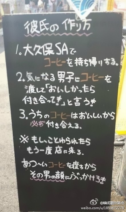 【日本一咖啡店门口的创意文案】如何获得男朋友。 1：来本店买一杯咖啡，打包带走。2：送给喜欢的男子，告诉他：如果好喝的话，我们就在一起吧～ 3：本店咖啡很好喝，所以必成功。 ※ 如果被拒绝了，请再次光临本店，我们这次提供一杯热咖啡，你带回去泼他脸上