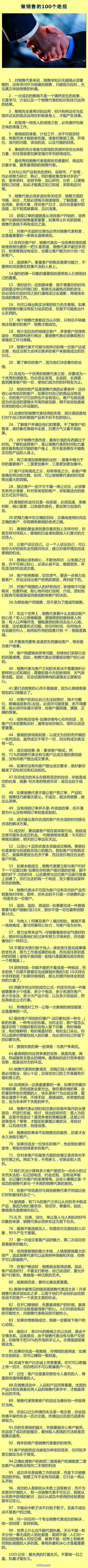 【做销售的100个绝招】一个人到了年老的时候，又穷又苦，那并不是那个人以前做错了什么，而是他什么都没有做。1．对销售代表来说，销售学知识无疑是必须掌握的，没有学问作为根基的销售，只能视为投机，无法真正体验…