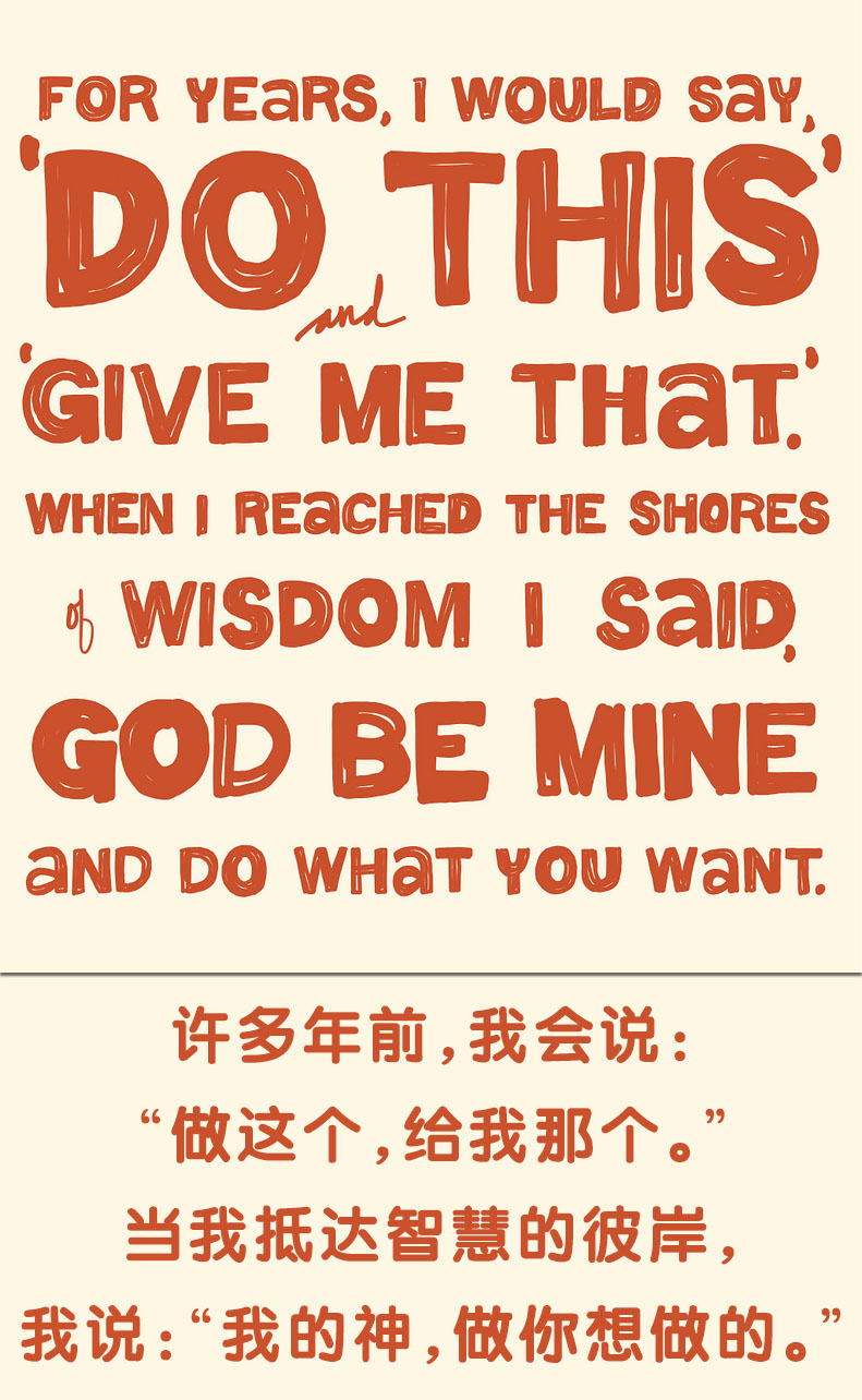 For years, I would say, ”Do this” and “Give me that”. When I reached the shores of  wisdom I said, “God be mine, and do what you want.” 许多年前，我会说：“做这个，给我那个。”当我抵达智慧的彼岸，我说：“我的神，做你想做的。”