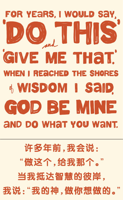 For years, I would say, ”Do this” and “Give me that”. When I reached the shores of  wisdom I said, “God be mine, and do what you want.” 许多年前，我会说：“做这个，给我那个。”当我抵达智慧的彼岸…