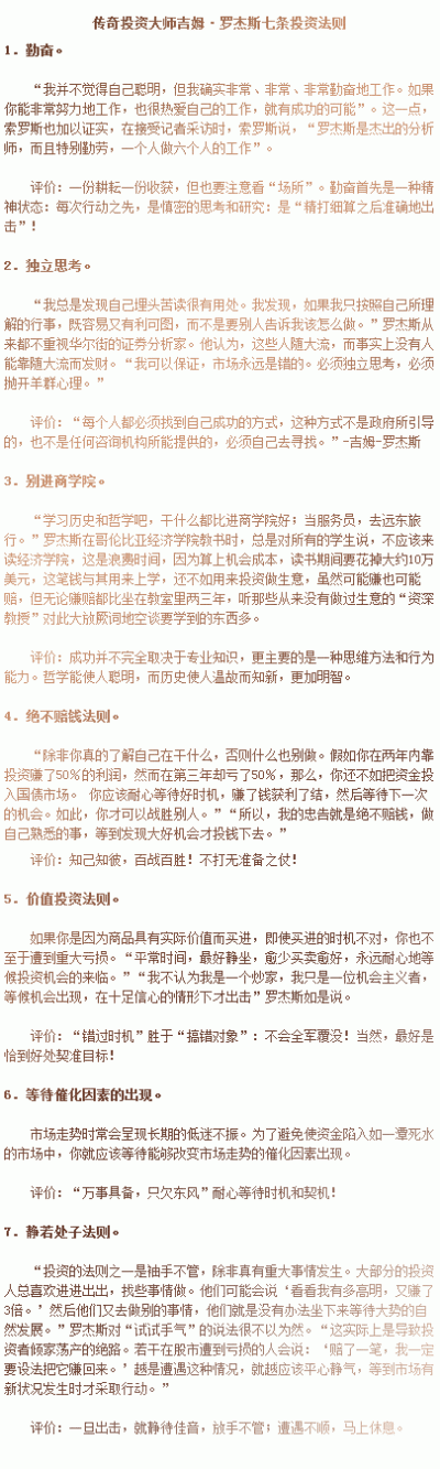  【投资大师吉姆·罗杰斯七条投资法则】1．勤奋。2．独立思考。3．别进商学院。4．绝不赔钱法则。5．价值投资法则。6．等待催化因素的出现。7．静若处子法则。（详细见图）最后再加一句，战略思维法则。转~ @犹太人魔…