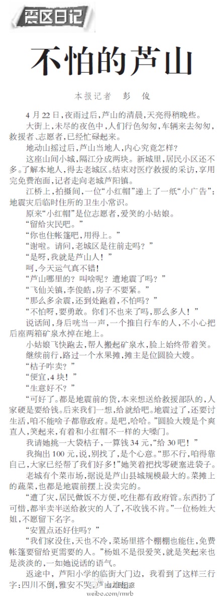 【记者手记：不怕的芦山】去往老城芦阳镇的路上，遇上一个小红帽，递上一纸“小广告”：地震灾后临时住所的卫生小常识，她是个志愿者，飞仙关镇的李俊皓。“那么多余震，还到处跑着，不怕吗？”“不怕呀，要勇敢。”返途中，芦阳小学的临街大门边，我看到了这样三行字：四川不倒，雅安不哭，芦山雄起。