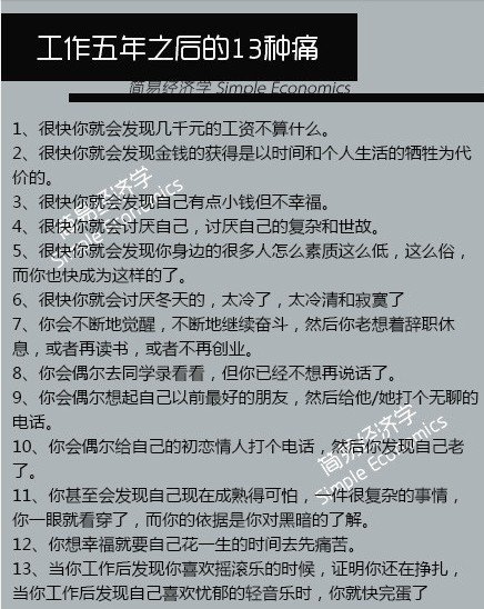 【工作5年之后的13种痛】1、很快你就会发现几千元的工资不算什么；2、很快你就会发现金钱的获得是以时间和个人生活的牺牲为代价的；3、很快你就会发现自己有点小钱但不幸福；4、很快你就会讨厌自己，讨厌自己的复杂和世故；5、很快你就会发现你身边的很多人怎么素质这么低，而你也快成为这样的了……