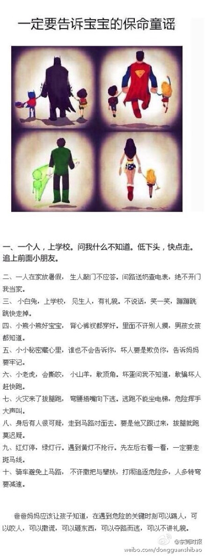 【宝宝从小就要知道的保命童谣】生人敲门不应答；背心裤衩都穿好，里面不许别人摸；坏人要是欺负你，告诉妈妈要牢记；火灾来了拔腿跑，弯腰捂嘴向下逃；身后有人很可疑，走到马路对面去…………身为爸爸妈妈，请熟记…