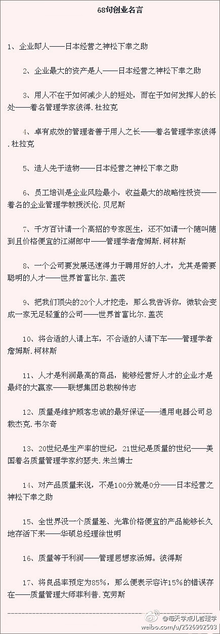 【68句名言】1、企业即人，企业最大的资产是人——松下幸之助。2、用人不在于如何减少人的短处，而在于如何发挥人的长处——着名管理学家彼得.杜拉克。4、卓有成效的管理者善于用人之长——着名管理学家彼得.杜拉克。5、质量是维护顾客忠诚的最好保证—通用电器公司总裁杰克.韦尔奇