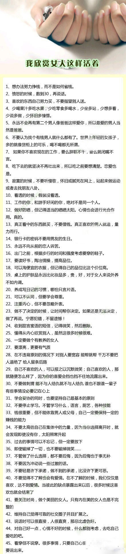 【我欣赏女人这样活着！】1、想办法努力挣钱，而不是如何省钱。2、愤怒的时候，数到30，再说话。3、喜欢的东西自己努力买，不要指望别人送。4、......