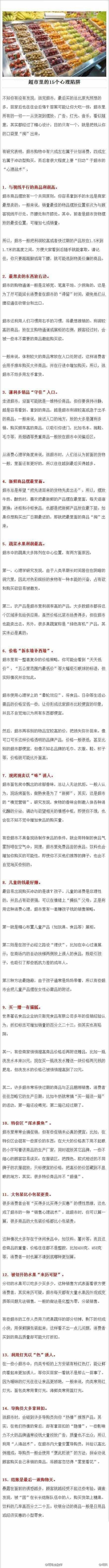 【超市里的15个“心理陷阱”】不知你有没有发现，逛完超市，最后买的总比原先预想的多，回家后也往往会后悔?答案可能让你大吃一惊：超市里所有的一切——从货架到摆放、广告、灯光、音乐，看似随意，其实都经过了精…