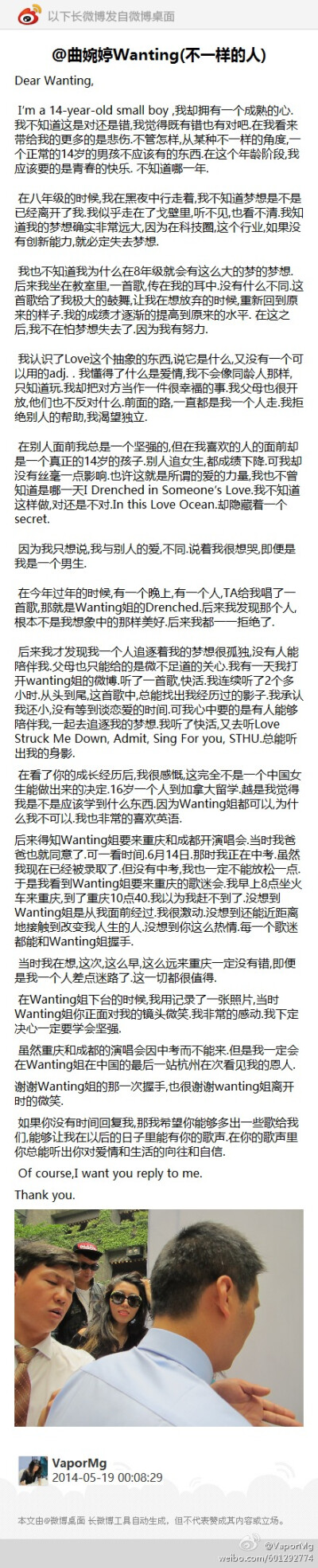 @曲婉婷Wanting(不一样的人):Dear Wanting, I’m a 14-year-old small boy ,我却拥有一个成熟的心.我不知道这是对还是错,我觉得既有错也有对吧.在我看来带给我的更多的是悲伤.不 ...(发自@微博桌面 http://t.cn/zjj9…