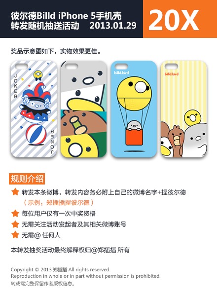  【20人奖】那么开始第二个转发抽奖活动，奖品为彼尔德iPhone5手机壳，4款图案共20个。即时起至2013年2月4日24时结束，活动规则如图务必细读。（由于各地快递暂停揽件，奖品一并于年后寄出） @彼尔德Billd