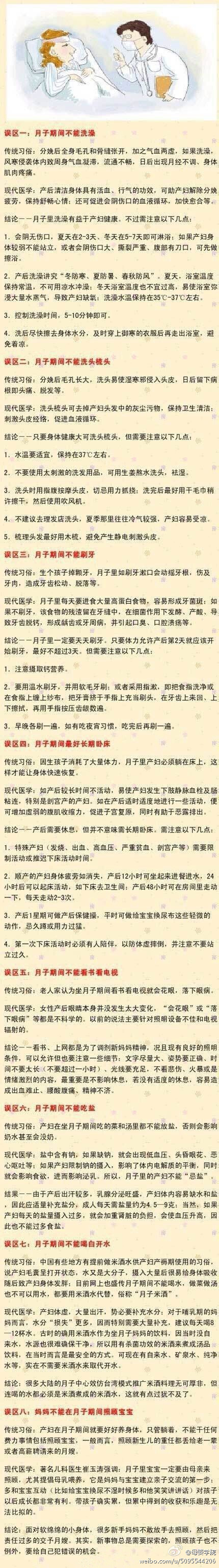 【坐月子的8大误区】1误区一：不能洗澡；误区二：不能洗头梳头；误区三：不能刷牙；误区四：要长期卧床；误区五：不能看书看电视；误区六：不能吃盐；误区七：不能喝白开水；误区八：不敢照顾宝宝。来看看专家是怎么解释这些误区的吧~准妈妈们留好咯！（转）