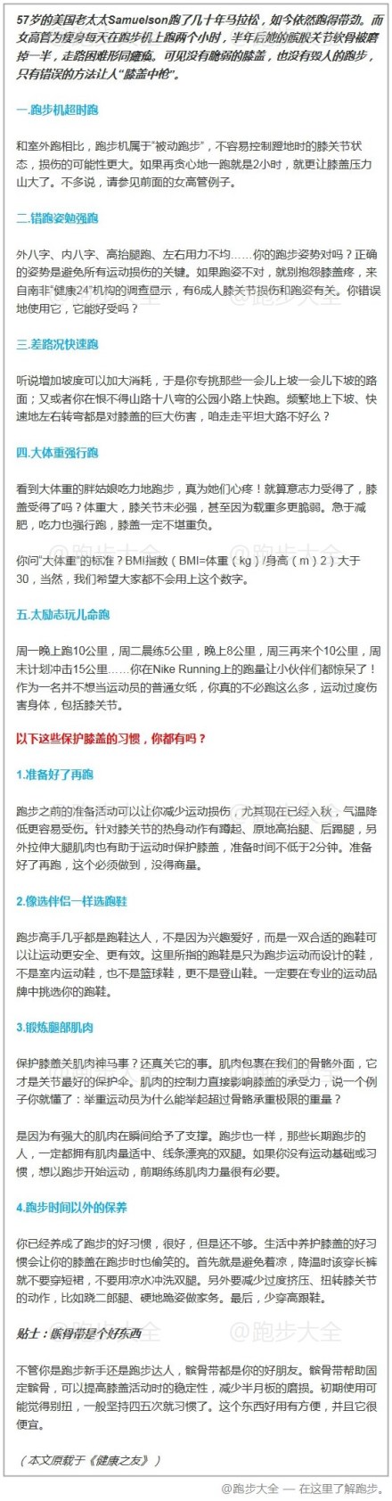 【这些保护膝盖的好习惯，你都有吗？ 】57岁的美国老太太Samuelson跑了几十年马拉松，如今依然跑得带劲。而女高管为瘦身每天在跑步机上跑两个小时，半年后她的髌股关节软骨被磨掉一半，走路困难形同瘫痪。可见没有脆弱的膝盖，也没有毁人的跑步，只有错误的方法让人“膝盖中枪”。