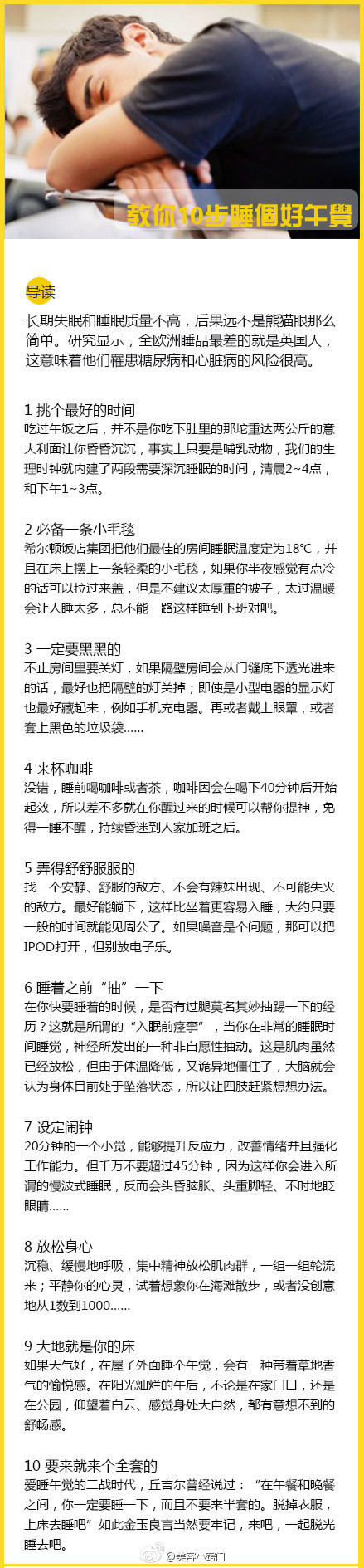 【教你10步睡个好午觉】1、挑个最好的时间；2、必备一条小毛毯；3、一天要黑黑的；4、来杯咖啡；5、弄得舒舒服服的；6、睡着之前”抽“一下；7、设定闹钟；8、放松身心；9、大抵就是你的床；10、要来就来个全套。ps：原来睡前喝咖啡，还能帮助起床后提神啊。