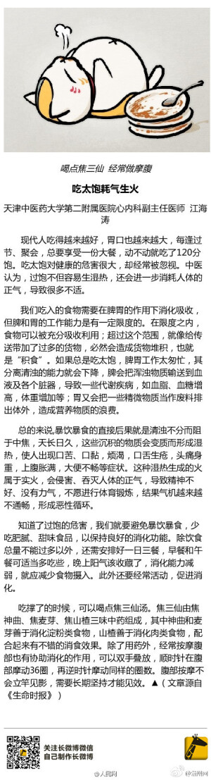  【提醒身边的吃货：总吃太饱，上火又伤身】现代人吃得越来越好，胃口也越来越大，每逢过节、聚会，总要享受一份大餐，动不动就吃撑。天津中医药大学第二附属医院心内科副主任医师江海涛提醒，吃太饱对健康危害很大，中医认为，过饱不但容易生湿热，还会消耗人体的正气，导致疾病和不适。 （生命时报）