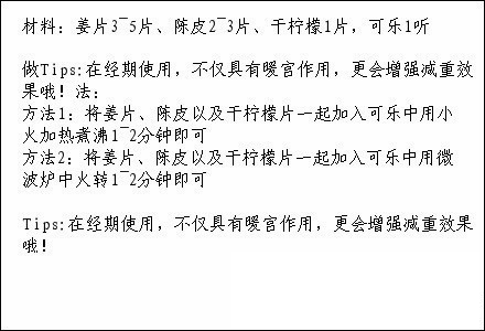 【经期暖宫纤腿秘方--女人须知】材料：姜片、陈皮、干柠檬片，可乐。 效果:暖身、温宫、消脂，坚持食用3周以上手脚冰冷的症状明显改善或消失，体重开始下降，下半身变得纤瘦，特别是腿部，效果明显者能瘦腿3cm哟！（如果你也是女纸，敬请关注@女人要懂的那些事）