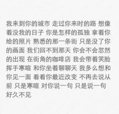 我来到你的城市走过你来时的路想象着没我的日子你是怎样的孤独拿着你给的照片熟悉的那一条街只是没了你的画面我们回不到那天你会不会忽然的出现在街角的咖啡店我会带着笑脸挥手寒暄和你坐着聊聊天我多么想和你见一面…