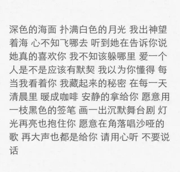 深色的海面 扑满白色的月光 我出神望着海心不知飞哪去听到她在告诉你说她真的喜欢你我不知该躲哪去爱一个人是不是应该有默契我以为你懂得每当我看着你我藏起开的秘密在每一天清晨里暖城咖啡安静的拿给你愿意用一支黑色的铅笔画一出沉默舞台剧灯光再亮也抱住你愿意在角落唱沙哑的歌再大声也都是给你请用心听不要说话