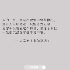 值得摘抄下来的书摘

人的一生，就是在爱恨中痛苦挣扎，
没有人可以遁逃，只能努力忍耐，
请你积极地爱这个俗世，恨这个俗世，
一生都沉浸在享受于其中吧。
          --太宰治《御伽草纸》