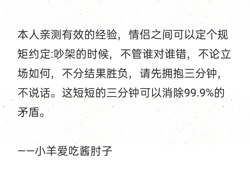 本人亲测有效的经验，情侣之间可以定个规矩约定:吵架的时候，不管谁对谁错，不论立场如何，不分结果胜负，请先拥抱三分钟，不说话。这短短的三分钟可以消除99.9%的矛盾。
——小羊爱吃酱肘子