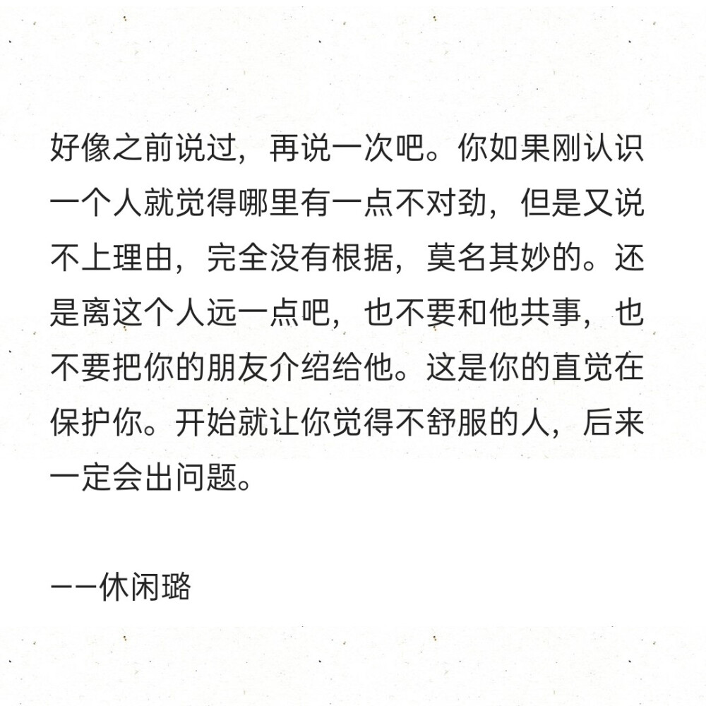 好像之前说过，再说一次吧。你如果刚认识一个人就觉得哪里有一点不对劲，但是又说不上理由，完全没有根据，莫名其妙的。还是离这个人远一点吧，也不要和他共事，也不要把你的朋友介绍给他。这是你的直觉在保护你。开始就让你觉得不舒服的人，后来一定会出问题。
——休闲璐