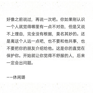 好像之前说过，再说一次吧。你如果刚认识一个人就觉得哪里有一点不对劲，但是又说不上理由，完全没有根据，莫名其妙的。还是离这个人远一点吧，也不要和他共事，也不要把你的朋友介绍给他。这是你的直觉在保护你。开始就让你觉得不舒服的人，后来一定会出问题。

——休闲璐