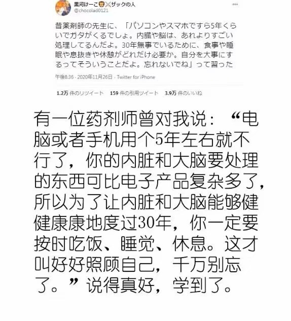 有一位药剂师曾对我说:“电脑或者手机用个5年左右就不行了，你的内脏和大脑要处理的东西可比电子产品复杂多了,所以为了让内脏和大脑能够健健康康地度过30年，你一定要按时吃饭、睡觉、休息。这才叫好好照顾自己，千万别忘了。”说得真好，学到了。