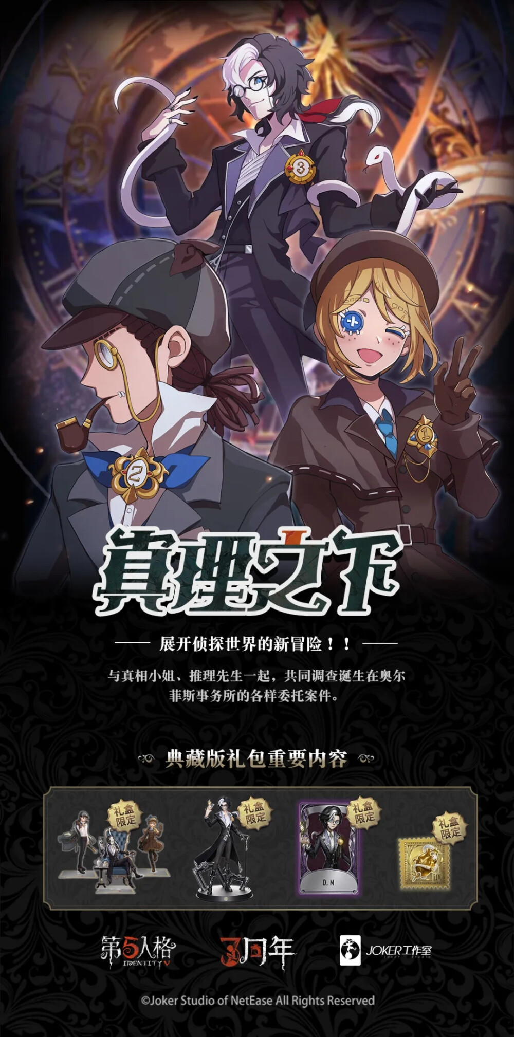 【第五人格三周年】限定周边礼盒内容曝光！
三周年限定礼盒 精装版 ——《竞逐挑战》
【奇珍时装】摄影师-D.M
【稀世随身物品】摄影师-“仁慈”
赛车手限定收藏立牌
赛车手限定收藏徽章
深渊的呼唤Ⅳ 金属赛标
《竞逐挑战》官方收藏画册
三周年限定礼盒 典藏版 ——《真理之下》
【奇珍时装】摄影师-D.M
【稀世随身物品】摄影师-“仁慈”
《真理之下》官方美术设定集
《真理之下》官方漫画番外篇
D.M限定手办
D.M邀请函
侦探事务所金属徽章
侦探主角限定收藏立牌
侦探主角限定收藏黑杰克扑克牌
侦探玻璃彩绘拼图
侦探事务所人物档案&庄园旧照