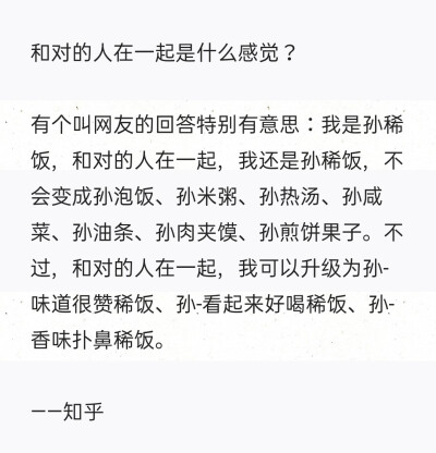 和对的人在一起是什么感觉？
有个叫网友的回答特别有意思：我是孙稀饭，和对的人在一起，我还是孙稀饭，不会变成孙泡饭、孙米粥、孙热汤、孙咸菜、孙油条、孙肉夹馍、孙煎饼果子。不过，和对的人在一起，我可以升级…