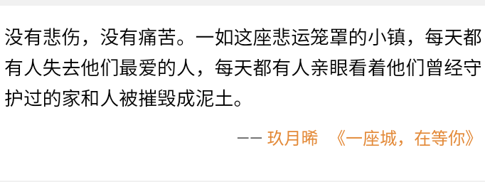 我的城，在等你。你不来，我便始终一个人。所幸，走过纷~飞的迷雾，肆虐的沙尘，你还是来了。让一切，尘埃落定。
玖月晞《一 -座城，在等你》
辉煌与血汗，雄心与壮志，于他，还历历在目;而于这世界，不过是消失在时间里的一-粒细沙，无人知晓，也无人再忆起。
玖月晞《一座城， 在等你》
深冬，树叶落光了，只剩光秃秃的枝干。他一身灰蓝色的大衣，立在树下，手里夹着一根袅袅的烟。
--一玖月晞《一座城， 在等你》