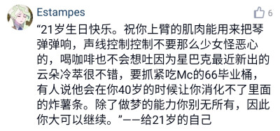 “21岁生日快乐。祝你上臂的肌肉能用来把琴弹弹响，声线控制控制不要那么少女怪恶心的，喝咖啡也不会想吐因为星巴克最近新出的云朵冷萃很不错，要抓紧吃Mc的66毕业桶，有人说他会在你40岁的时候让你消化不了里面的炸…