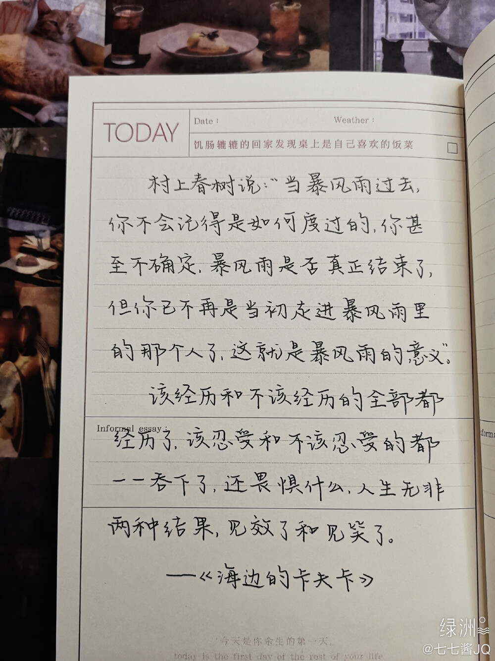 村上春树说：“当暴风雨过去，你不会记得是如何度过的，你甚至不确定，暴风雨是否真正结束了，但你已不再是当初走进暴风雨里的那个人了，这就是暴风雨的意义。”该经历和不该经历的全部都经历了，该忍受和不该忍受的都一一吞下了，还畏惧什么，人生无非两种结果，见效了和见笑了。——《海边的卡夫卡》
cr@七七酱JQ
#文案# #手写# #励志# #书桌#