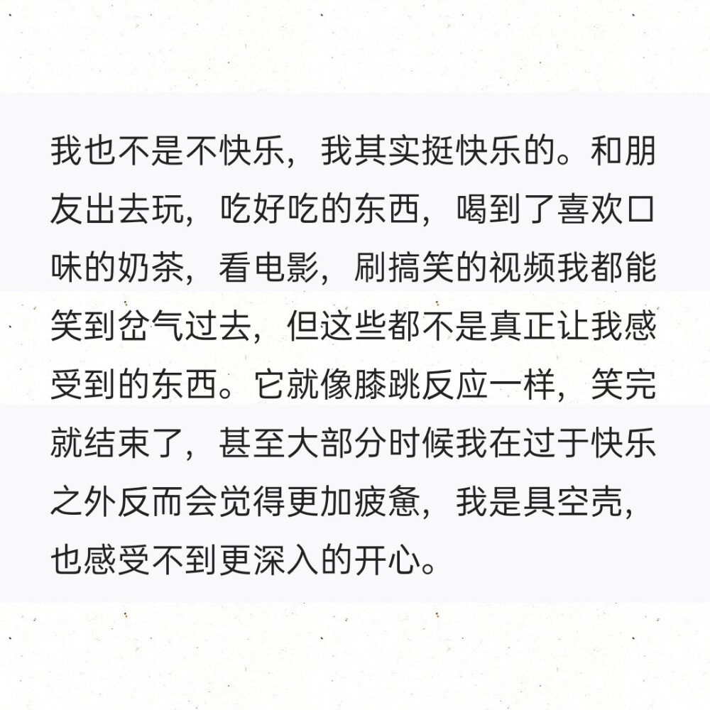 我也不是不快乐，我其实挺快乐的。和朋友出去玩，吃好吃的东西，喝到了喜欢口味的奶茶，看电影，刷搞笑的视频我都能笑到岔气过去，但这些都不是真正让我感受到的东西。它就像膝跳反应一样，笑完就结束了，甚至大部分时候我在过于快乐之外反而会觉得更加疲惫，我是具空壳，也感受不到更深入的开心。