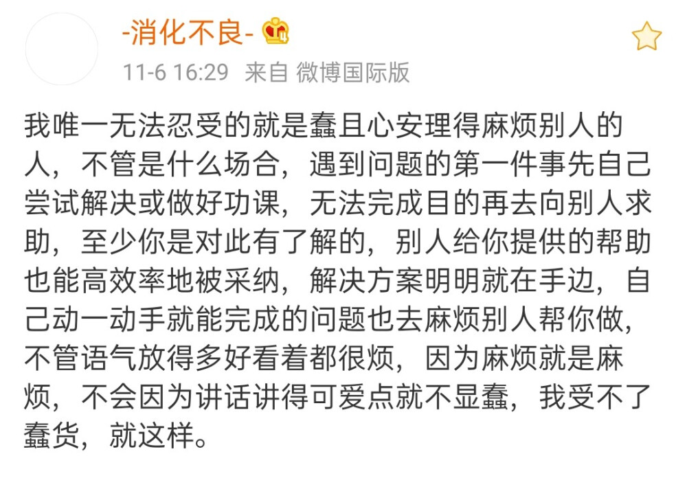 消化不良:我唯一无法忍受的就是蠢且心安理得麻烦别人的人，不管是什么场合，遇到问题的第一件事先自己尝试解决或做好功课，无法完成目的再去向别人求助，至少你是对此有了解的，别人给你提供的帮助也能高效率地被采纳，解决方案明明就在手边，自己动一动手就能完成的问题也去麻烦别人帮你做，不管语气放得多好看着都很烦，因为麻烦就是麻烦，不会因为讲话讲得可爱点就不显蠢，我受不了蠢货，就这样。