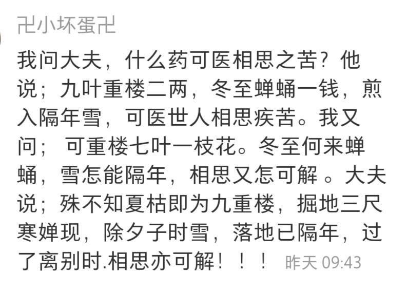 《枕上诗书》
我问大夫，什么药可医相思之苦?他说;九叶重楼二两，冬至蝉蛹一钱，煎入隔年雪，可医世人相思疾苦。我又问;可重楼七叶--枝花。冬至何来蝉蛹，雪怎能隔年，相思又怎可解。大夫说;殊不知夏枯即为九重楼，掘地三尺寒婵现，除夕子时雪，落地已隔年，过了离别时.相思亦可解。