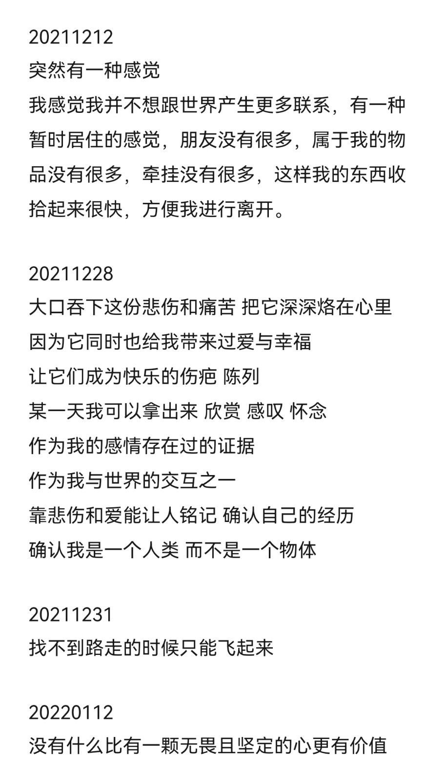 20220112
一些天。
其实我明白我现在仍然面对着很多问题，但是我陷入了瓶颈，不能游刃有余地解决，这里应该就是我的提升之地，是飞跃之地，如果我能够有长足的动力，做防止跌落的缓冲。而我的问题之一也正是没有这份动力，生命中应当存在的很多事物在我的心上锐减，希望我可以把握住几个最重要且具有现实意义的，而不是一味地用力与世界、与人类本身脱离，我总是急于撇清与任何事物的关系。
在前一阵用理智筑的墙已经有了雏形，可以说我从中有所受益。经历绝望能认识到更多现实存在的东西。
希望新的一年我能够取得好的成绩、好的结果。
新年快乐。
我的悲伤过来啦，它跟所有人打了个招呼。