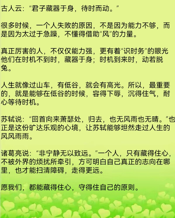 古人云：“君子藏器于身，待时而动。”
很多时候，一个人失败的原因，不是因为能力不够，而是因为太过于急躁，不懂得借助“风”的力量。
真正厉害的人，不仅仅能力强，更有着“识时务”的眼光
他们在时机不到时，藏器于身；时机到来时，动若脱兔。
人生就像过山车，有低谷，就会有高光。所以，最重要的，就是能够在低谷的时候，容得下辱，沉得住气，耐心等待时机。
苏轼说：“回首向来萧瑟处，归去，也无风雨也无晴。”也正是这份旷达乐观的心境，让苏轼能够坦然走过人生的风风雨雨。
诸葛亮说：“非宁静无以致远。”一个人，只有藏得住心，不被外界的烦扰所牵引，方可明白自己真正的志向在哪里，也才能扫清障碍，走得更远。
愿我们，都能藏得住心，守得住自己的原则。