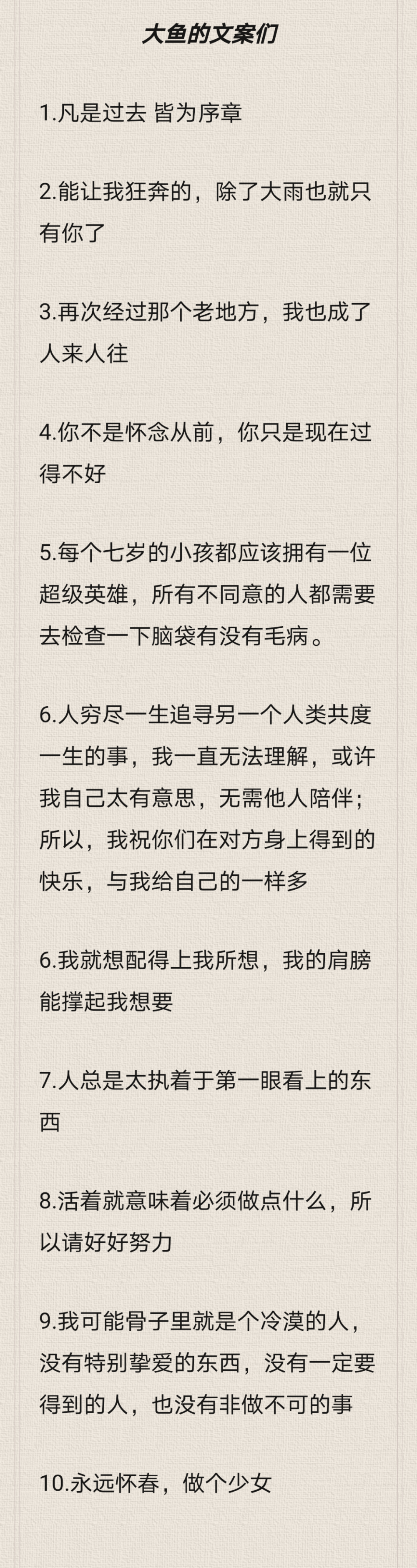 大鱼的文案们
1.凡是过去 皆为序章
2.能让我狂奔的，除了大雨也就只有你了
3.再次经过那个老地方，我也成了人来人往
4.你不是怀念从前，你只是现在过得不好
5.每个七岁的小孩都应该拥有一位超级英雄，所有不同意的人都需要去检查一下脑袋有没有毛病。
6.人穷尽一生追寻另一个人类共度一生的事，我一直无法理解，或许我自己太有意思，无需他人陪伴；所以，我祝你们在对方身上得到的快乐，与我给自己的一样多
6.我就想配得上我所想，我的肩膀能撑起我想要
7.人总是太执着于第一眼看上的东西
8.活着就意味着必须做点什么，所以请好好努力
9.我可能骨子里就是个冷漠的人，没有特别挚爱的东西，没有一定要得到的人，也没有非做不可的事
10.永远怀春，做个少女
