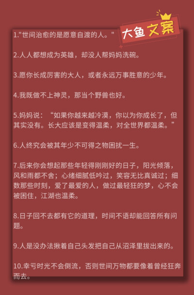 1."世间治愈的是愿意自渡的人。"
2.人人都想成为英雄，却没人帮妈妈洗碗。
3.愿你长成厉害的大人，或者永远万事胜意的少年。
4.我既做不上神灵，那当个野兽也好。
5.妈妈说：“如果你越来越冷漠，你以为你成长了…