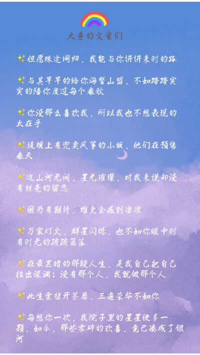 1.但愿殊途同归，我能与你讲讲来时的路
2.与其早早的给你海誓山盟，不如踏踏实实的陪你度过每个春秋
3.你没那么喜欢我，所以我也不想表现的太在乎
4.堤坝上有兜卖风筝的小贩，他们在预售春天
5.这山河无间，星…