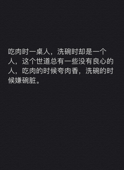 吃肉时一桌人，洗碗时却是一个人，这个世道总有一些没有良心的人，吃肉的时候夸肉香，洗碗的时候嫌碗脏。