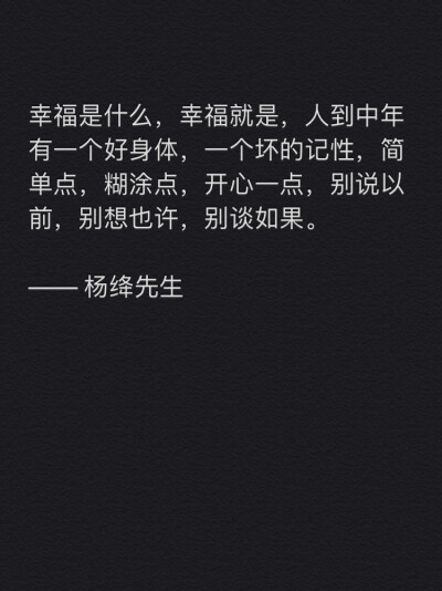 幸福是什么，幸福就是，人到中年有一个好身体，一个坏的记性，简单点，糊涂点，开心一点，别说以前，别想也许，别谈如果。
—— 杨绛先生 