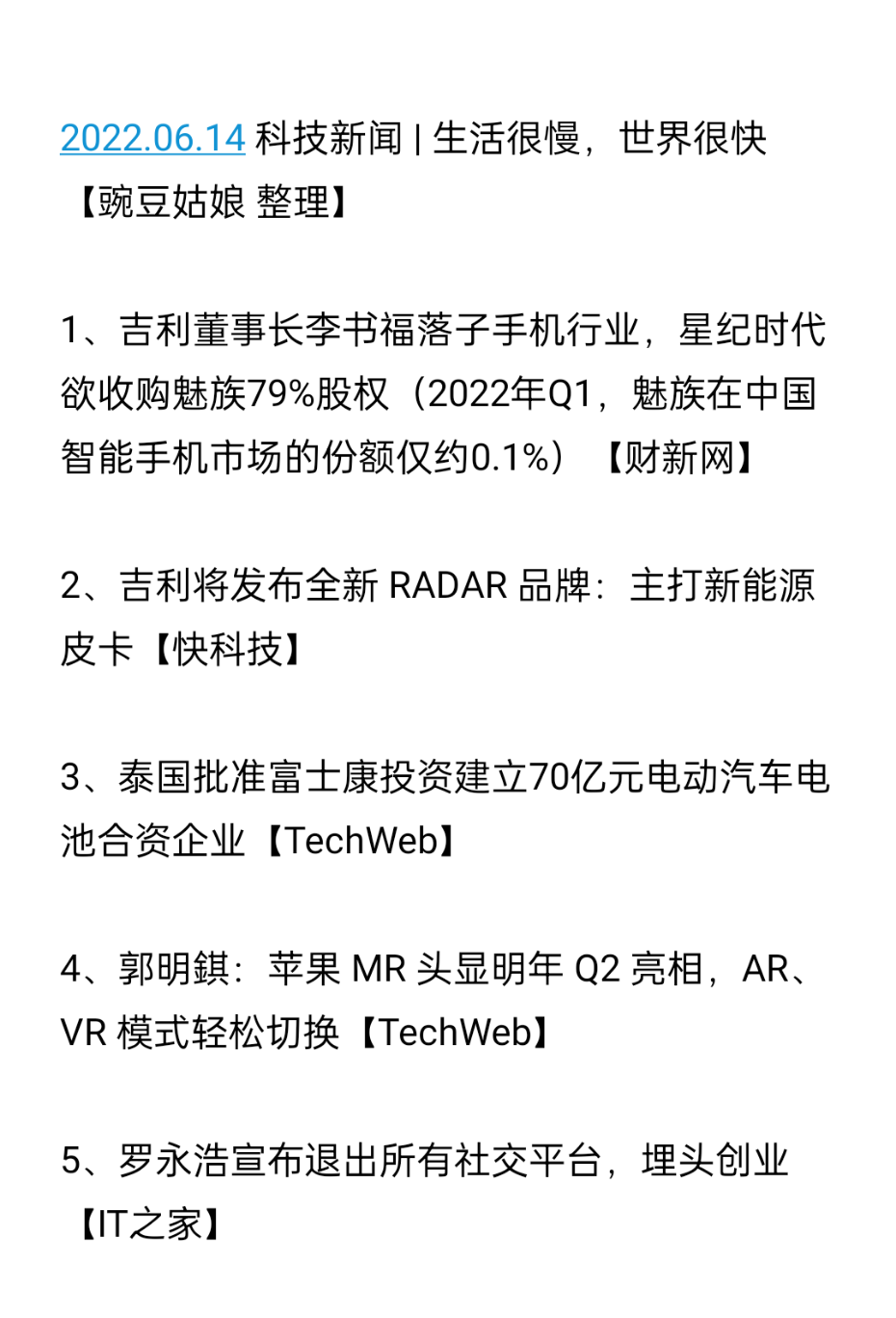 2022.06.14 科技新闻 | 生活很慢，世界很快【豌豆姑娘 整理】
1、吉利董事长李书福落子手机行业，星纪时代欲收购魅族79%股权（2022年Q1，魅族在中国智能手机市场的份额仅约0.1%）【财新网】
2、吉利将发布全新 RADAR 品牌：主打新能源皮卡【快科技】
3、泰国批准富士康投资建立70亿元电动汽车电池合资企业【TechWeb】
4、郭明錤：苹果 MR 头显明年 Q2 亮相，AR、VR 模式轻松切换【TechWeb】
5、罗永浩宣布退出所有社交平台，埋头创业【IT之家】
6、腾讯花 2.6 亿美元买了新加坡电商公司 Flipkart 0.72% 股份【晚点财经】
7、全球首款太阳能电动车或将量产：每天可获70公里“免费续航”【品玩】
8、新东方双语直播销售额3天增1777万：昨日股价最高暴涨超100%【快科技】
9、上市一年跌了98%，每日优鲜面临退市危机，每季还末位淘汰10%员工【界面】
10、Twitter 联合创始人杰克·多西要建 Web5（“身份和个人数据已成为第三方的财产”，"Web5" 为个人应用程序带来了去中心化的身份和数据存储，它让开发