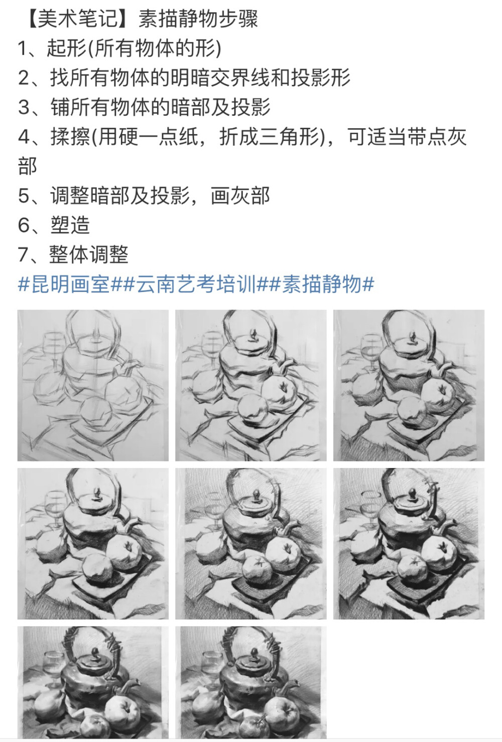 
素描写生五步法
1 2B左右构图与造型：形要端正，莫歪斜。型重结构，莫平板。
2 2B左右上基本明暗，辩清光源方向，莫冲突。从整体入手，莫局部。
3 用较软铅笔（2B～6B）表现物体暗部，影子和固有色较重的物体，线条朴实整洁。用擦笔轻轻擦拭变虚。
4用较硬铅笔（2H～2B）表现物体亮部，精致整洁，暗部亦可重新覆盖线条。
5 深入调整（1）整体明暗 加重较喑物体（2）个体明暗 有五调子（立体感），尝试表现质感。（3）表现虚实 前实后虚，主实次虚，亮实暗虚。（4）卷面干净是分数（5）检查名字书写位置