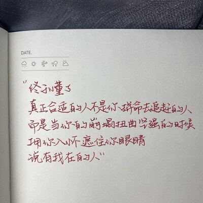 “真正合适的人不是你拼命追赶的人 而是当你的崩塌扭曲坚强的时候拥你入怀遮住你眼睛说有我在的人”
手写文案｜每日摘抄｜文字
手写博主: 【肉肉敏_】