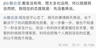 现在放平心态了，明天的事情明天再说，当下解决不了的问题那就先放着，走一步看一步。谁也不知道下一秒会发生什么，但这一秒的快乐要紧握住在手里，相爱的时候就尽情享受，时间会把每个人推到该在的位置，所以不用慌…