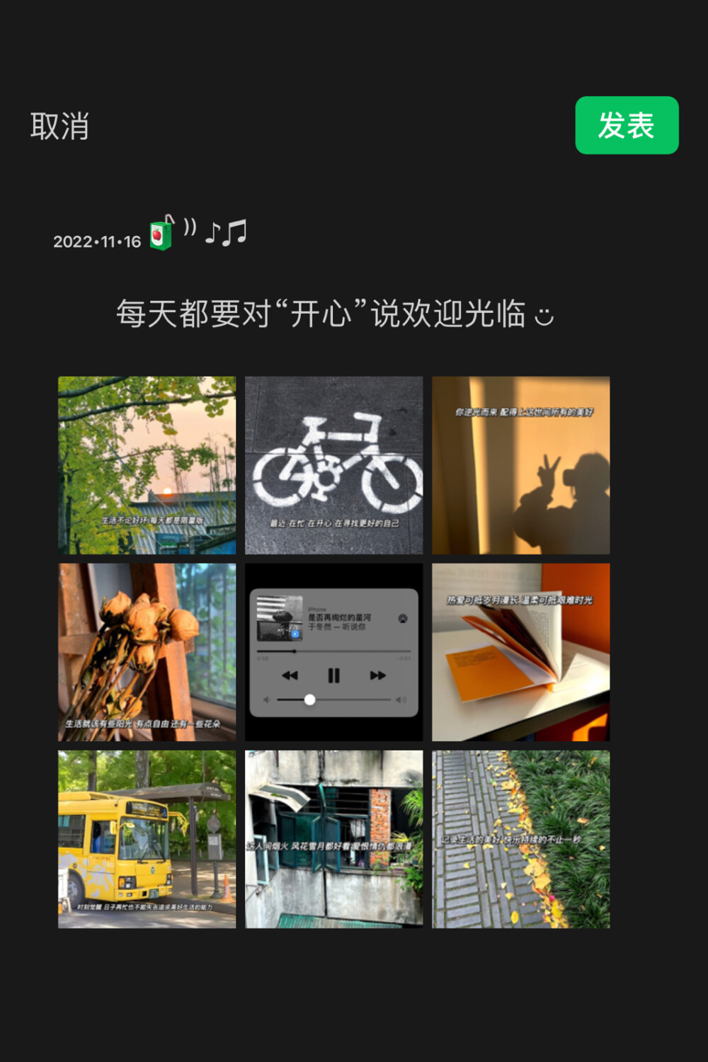 ₂₀₂₂.₁₁.₁₆
每天都要对“开心”说欢迎光临 ◡̈
文案分享〰️
◾️生活不论好坏 每天都是限量版
◾️最近 在忙 在开心 在寻找更好的自己
◾️你逆光而来 配得上这世间所有的美好
◾️生活就该有些阳光 有点自由 还有一些花朵
◾️热爱可抵岁月漫长 温柔可抵艰难时光
◾️时刻觉醒 日子再忙也不能失去追求美好生活的能力
◾️这人间烟火 风花雪月都好看 爱恨情仇都浪漫
◾️记录生活的美好 快乐持续的不止一秒