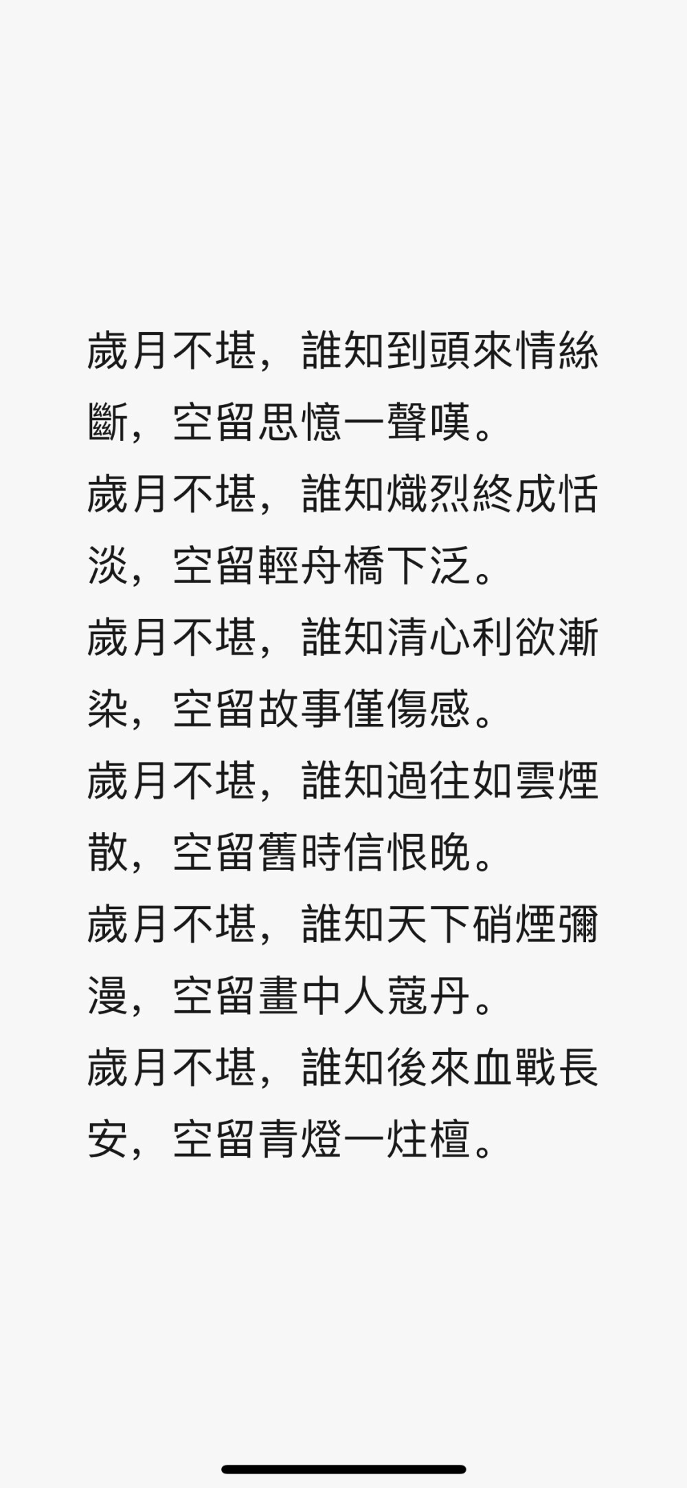 歲月不堪，誰知到頭來情絲斷，空留思憶一聲嘆。
歲月不堪，誰知熾烈終成恬淡，空留輕舟橋下泛。
歲月不堪，誰知清心利欲漸染，空留故事僅傷感。
歲月不堪，誰知過往如雲煙散，空留舊時信恨晚。
歲月不堪，誰知天下硝煙彌漫，空留畫中人蔻丹。
歲月不堪，誰知後來血戰長安，空留青燈一炷檀。