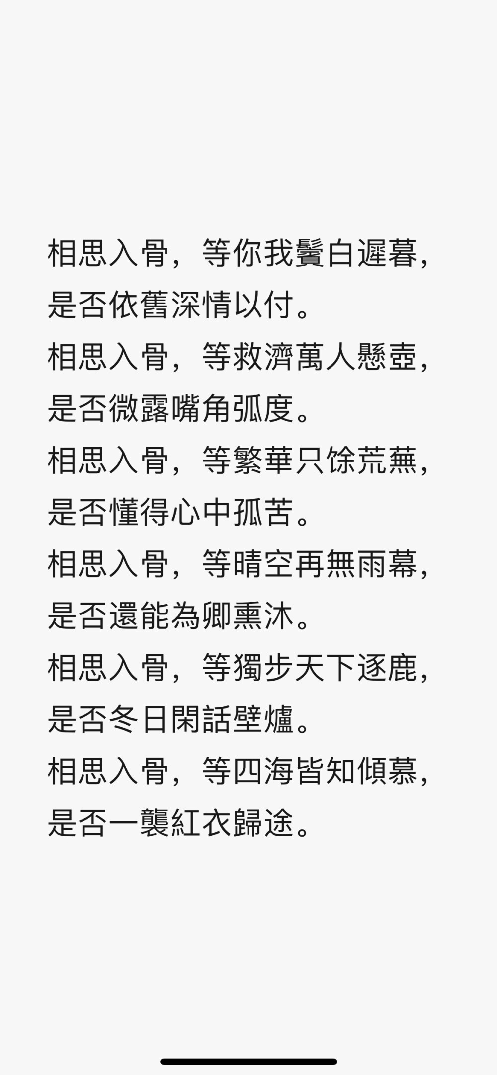 相思入骨，等你我鬢白遲暮，是否依舊深情以付。
相思入骨，等救濟萬人懸壺，是否微露嘴角弧度。
相思入骨，等繁華只馀荒蕪，是否懂得心中孤苦。
相思入骨，等晴空再無雨幕，是否還能為卿熏沐。
相思入骨，等獨步天下逐鹿，是否冬日閑話壁爐。
相思入骨，等四海皆知傾慕，是否一襲紅衣歸途。