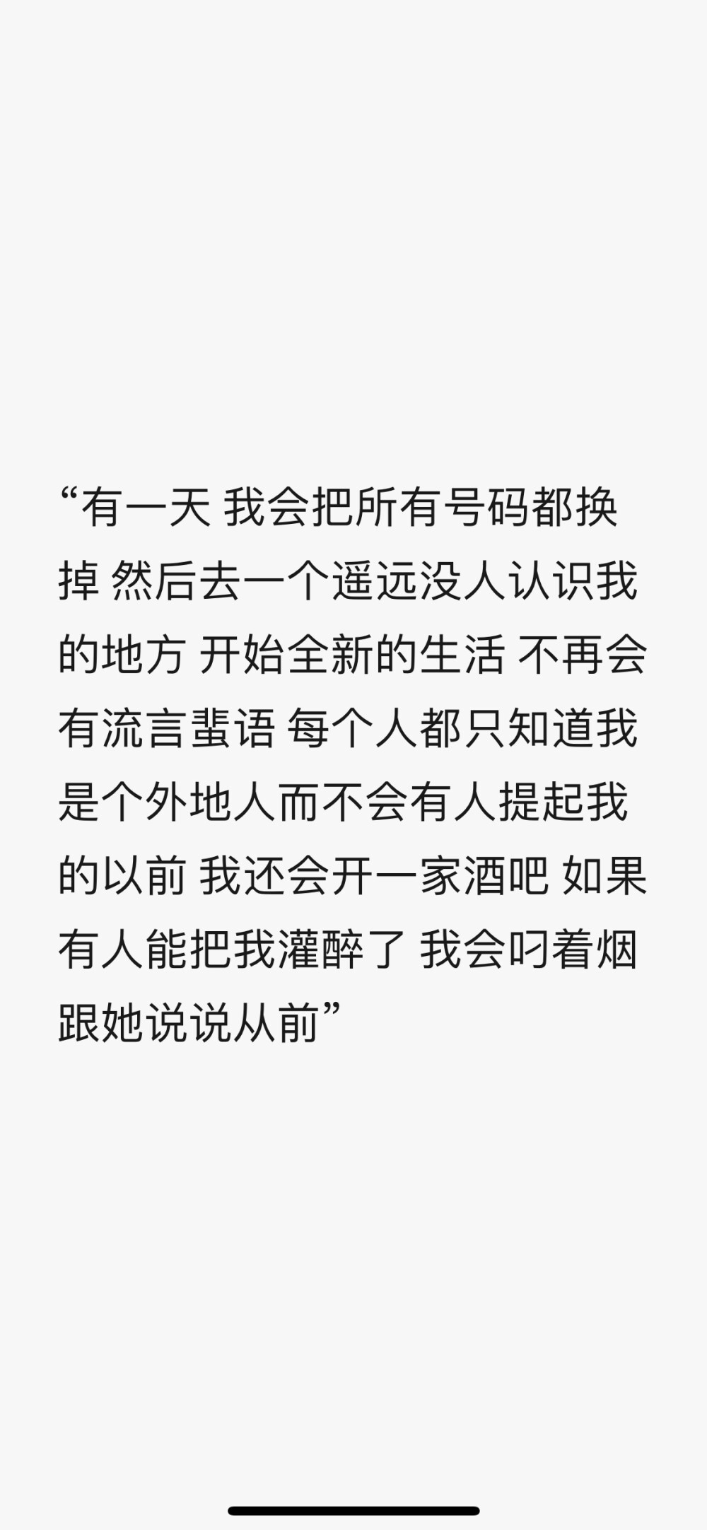 “有一天 我会把所有号码都换掉 然后去一个遥远没人认识我的地方 开始全新的生活 不再会有流言蜚语 每个人都只知道我是个外地人而不会有人提起我的以前 我还会开一家酒吧 如果有人能把我灌醉了 我会叼着烟 跟她说说从前”